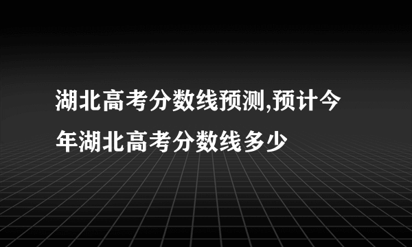 湖北高考分数线预测,预计今年湖北高考分数线多少