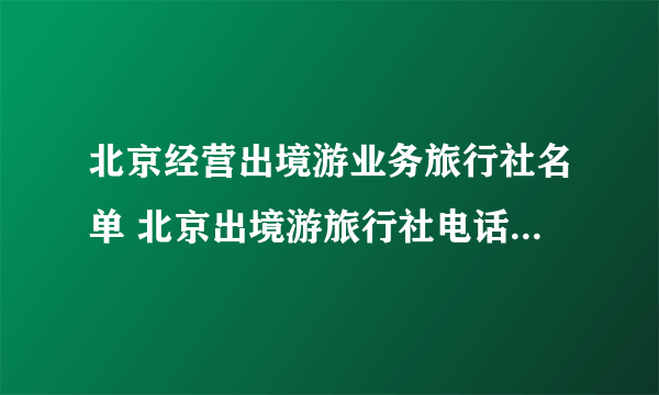 北京经营出境游业务旅行社名单 北京出境游旅行社电话 北京出境游旅行社有哪些