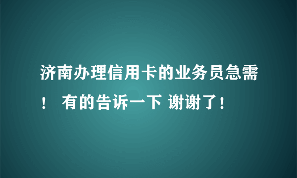 济南办理信用卡的业务员急需！ 有的告诉一下 谢谢了！