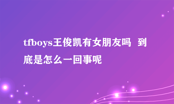 tfboys王俊凯有女朋友吗  到底是怎么一回事呢