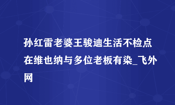 孙红雷老婆王骏迪生活不检点在维也纳与多位老板有染_飞外网