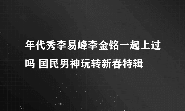 年代秀李易峰李金铭一起上过吗 国民男神玩转新春特辑