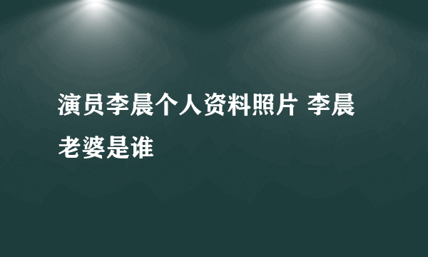 演员李晨个人资料照片 李晨老婆是谁