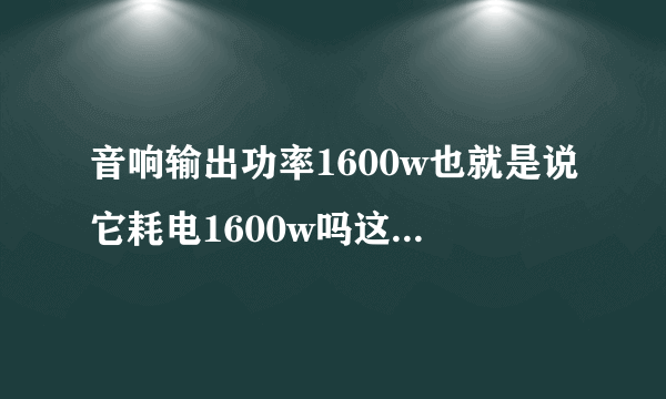 音响输出功率1600w也就是说它耗电1600w吗这输出功率是多少w它就耗电多少w吗？