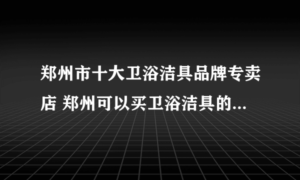 郑州市十大卫浴洁具品牌专卖店 郑州可以买卫浴洁具的实体网点推荐