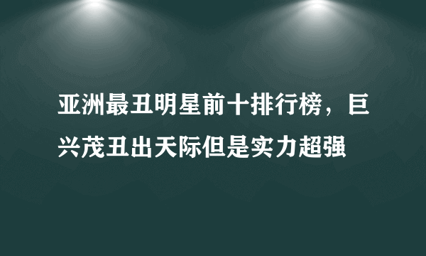 亚洲最丑明星前十排行榜，巨兴茂丑出天际但是实力超强