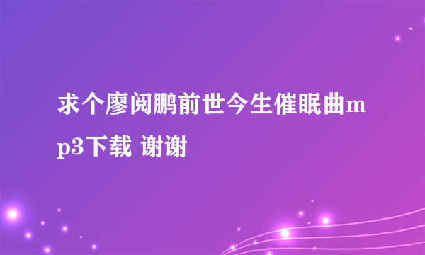 求个廖阅鹏前世今生催眠曲mp3下载 谢谢