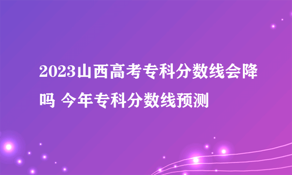 2023山西高考专科分数线会降吗 今年专科分数线预测