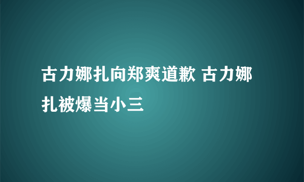 古力娜扎向郑爽道歉 古力娜扎被爆当小三