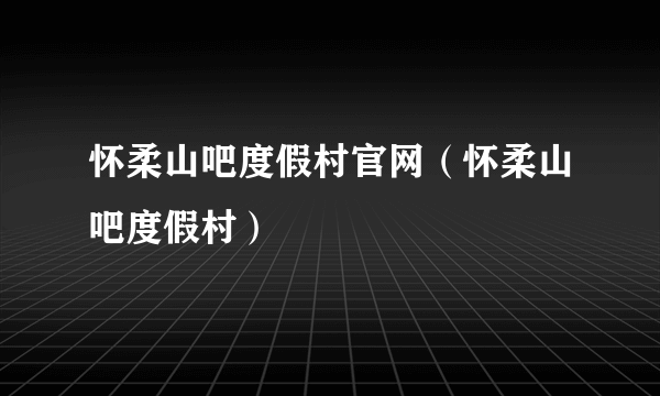 怀柔山吧度假村官网（怀柔山吧度假村）