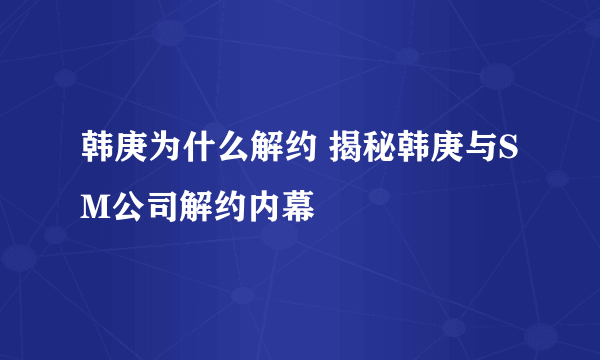 韩庚为什么解约 揭秘韩庚与SM公司解约内幕