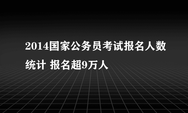 2014国家公务员考试报名人数统计 报名超9万人