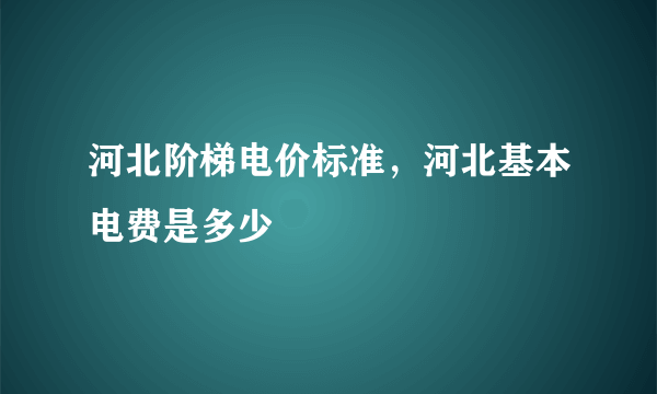 河北阶梯电价标准，河北基本电费是多少