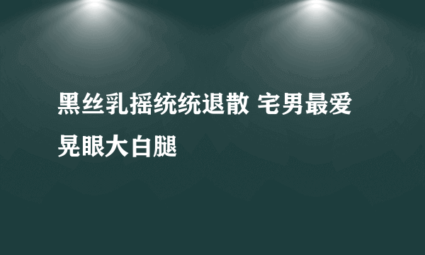 黑丝乳摇统统退散 宅男最爱晃眼大白腿