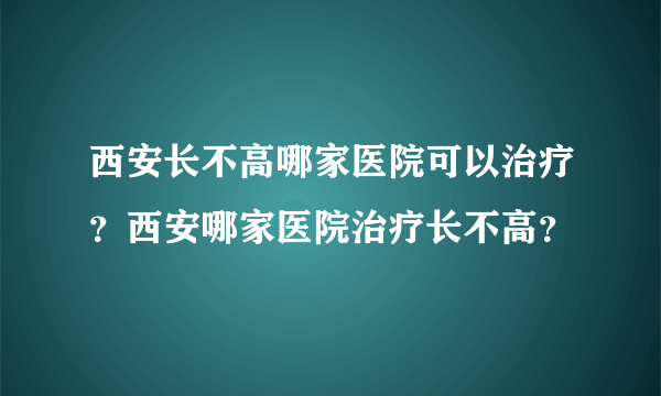 西安长不高哪家医院可以治疗？西安哪家医院治疗长不高？