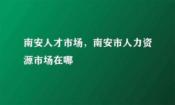 南安人才市场，南安市人力资源市场在哪