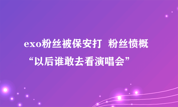 exo粉丝被保安打  粉丝愤概“以后谁敢去看演唱会”