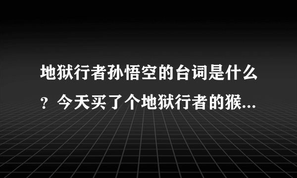 地狱行者孙悟空的台词是什么？今天买了个地狱行者的猴子皮肤，但是游戏过程他说的什么我根本听不懂。