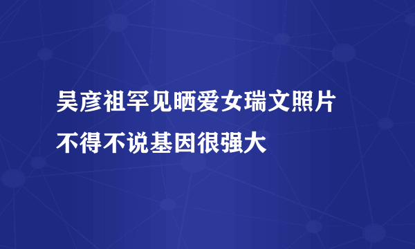 吴彦祖罕见晒爱女瑞文照片 不得不说基因很强大