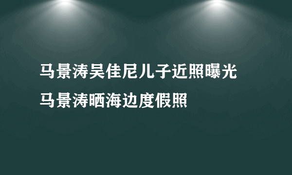 马景涛吴佳尼儿子近照曝光 马景涛晒海边度假照