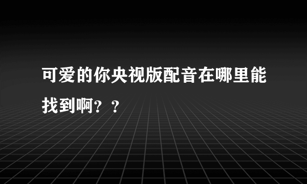 可爱的你央视版配音在哪里能找到啊？？