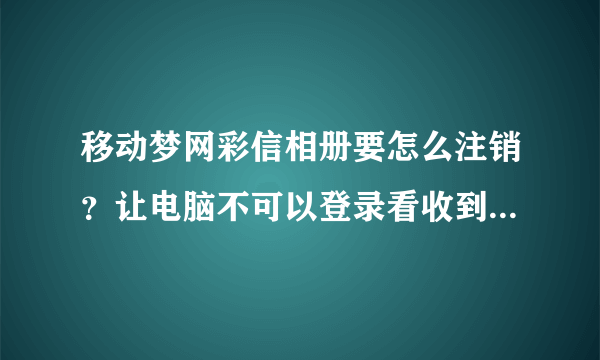 移动梦网彩信相册要怎么注销？让电脑不可以登录看收到的彩信，只能用本机手机看！