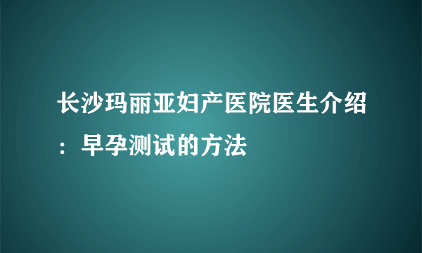 长沙玛丽亚妇产医院医生介绍：早孕测试的方法