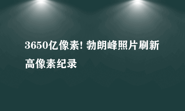 3650亿像素! 勃朗峰照片刷新高像素纪录