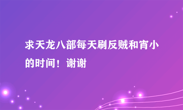 求天龙八部每天刷反贼和宵小的时间！谢谢