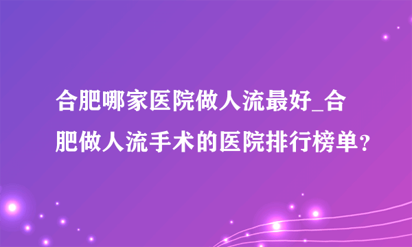 合肥哪家医院做人流最好_合肥做人流手术的医院排行榜单？