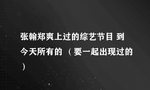 张翰郑爽上过的综艺节目 到今天所有的 （要一起出现过的）