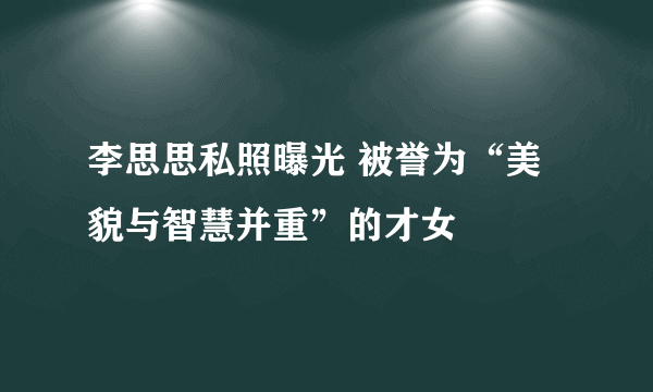 李思思私照曝光 被誉为“美貌与智慧并重”的才女