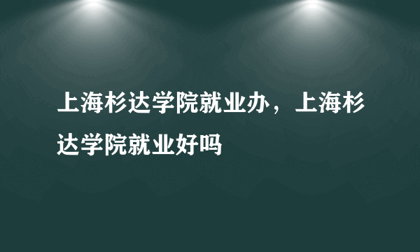 上海杉达学院就业办，上海杉达学院就业好吗