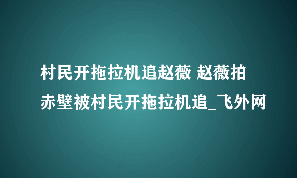 村民开拖拉机追赵薇 赵薇拍赤壁被村民开拖拉机追_飞外网