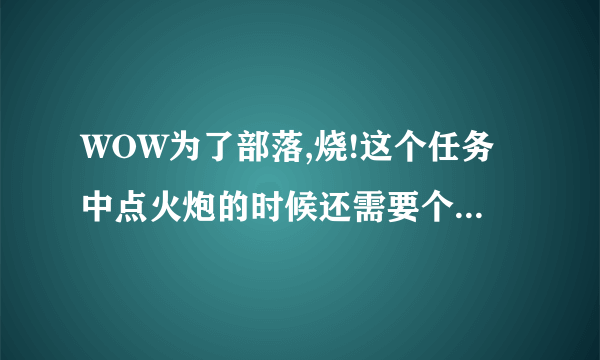 WOW为了部落,烧!这个任务中点火炮的时候还需要个联盟火炮才能点，联盟火炮怎么得的！具体点 谢谢了 ！