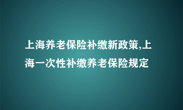 上海养老保险补缴新政策,上海一次性补缴养老保险规定