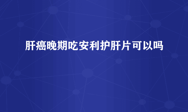 肝癌晚期吃安利护肝片可以吗