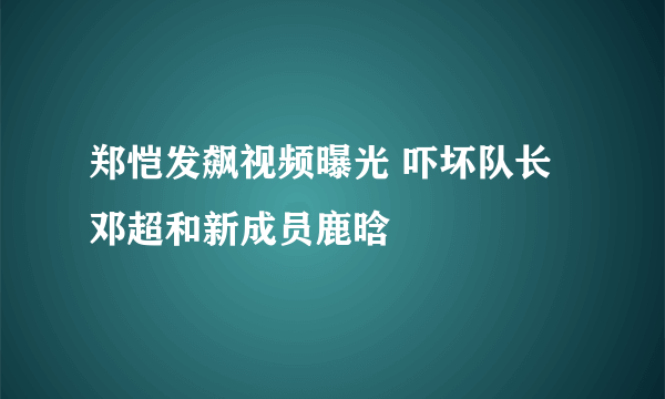 郑恺发飙视频曝光 吓坏队长邓超和新成员鹿晗