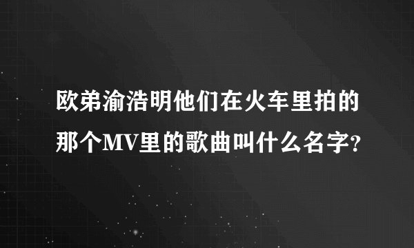 欧弟渝浩明他们在火车里拍的那个MV里的歌曲叫什么名字？