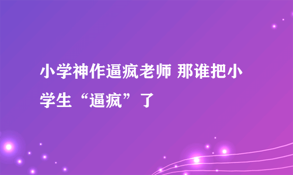 小学神作逼疯老师 那谁把小学生“逼疯”了