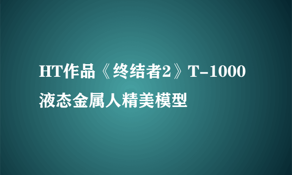 HT作品《终结者2》T-1000液态金属人精美模型