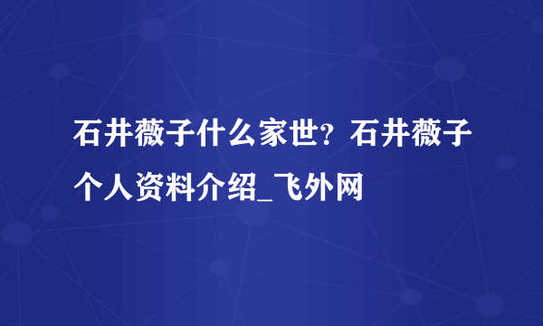 石井薇子什么家世？石井薇子个人资料介绍_飞外网