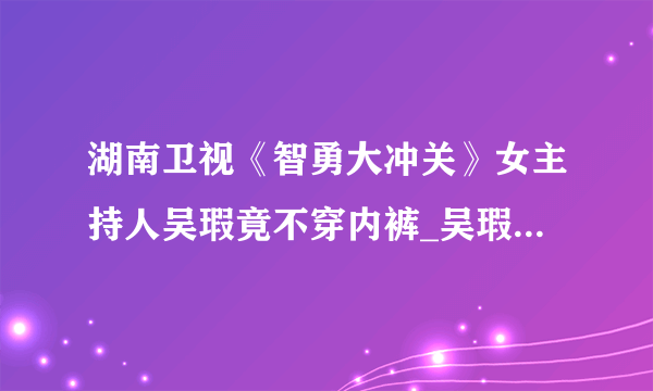 湖南卫视《智勇大冲关》女主持人吴瑕竟不穿内裤_吴瑕智勇大冲关_飞外网