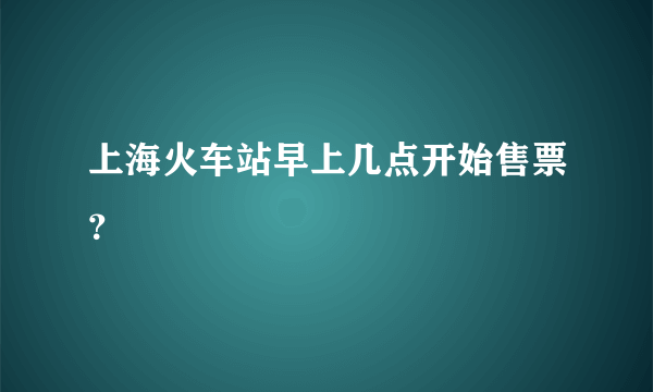 上海火车站早上几点开始售票？