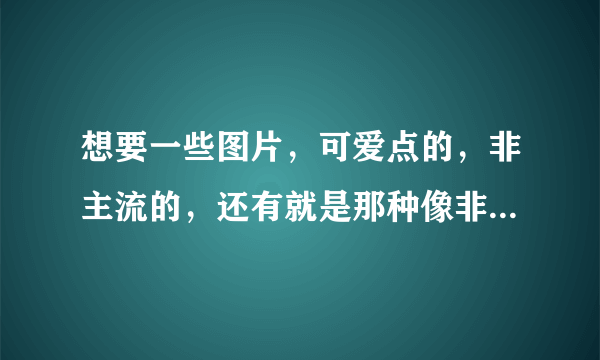 想要一些图片，可爱点的，非主流的，还有就是那种像非主流的小女孩的图片，伤感的。谢谢了