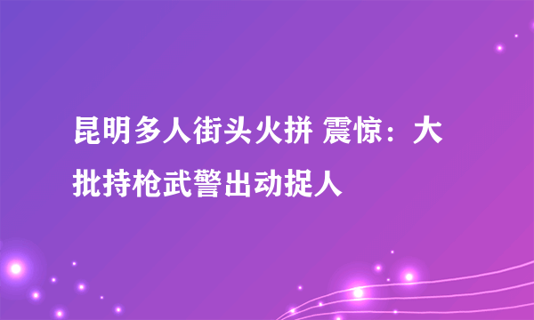 昆明多人街头火拼 震惊：大批持枪武警出动捉人