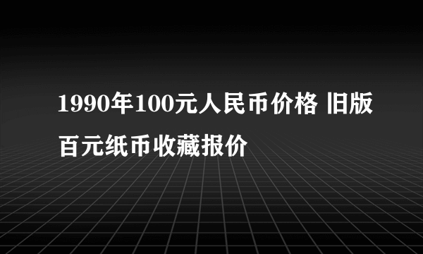 1990年100元人民币价格 旧版百元纸币收藏报价