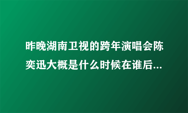 昨晚湖南卫视的跨年演唱会陈奕迅大概是什么时候在谁后面出来的啊