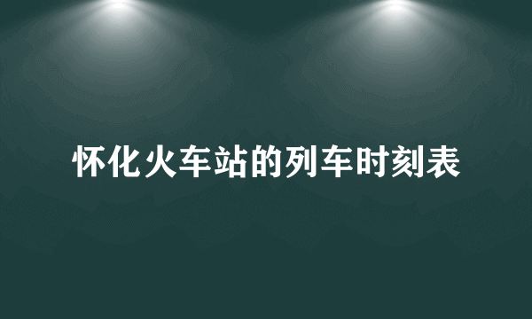 怀化火车站的列车时刻表