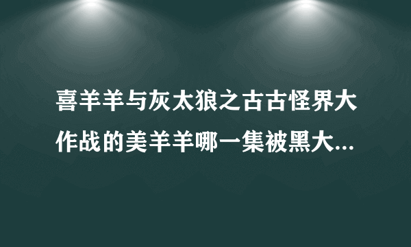 喜羊羊与灰太狼之古古怪界大作战的美羊羊哪一集被黑大帅黑化?